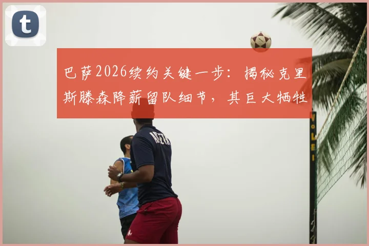 巴萨2026续约关键一步：揭秘克里斯滕森降薪留队细节，其巨大牺牲获俱乐部感激