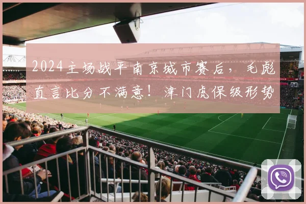 2024主场战平南京城市赛后，毛彪直言比分不满意！津门虎保级形势深度分析