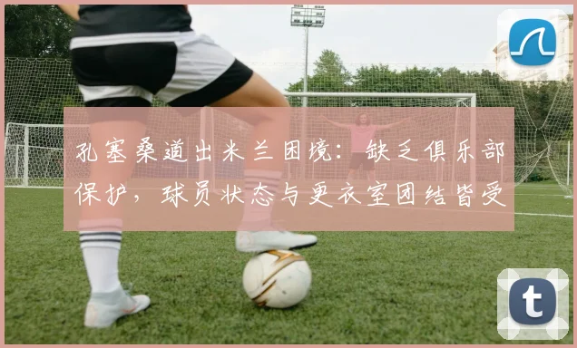 孔塞桑道出米兰困境：缺乏俱乐部保护，球员状态与更衣室团结皆受影响，2026赛季何去何从？