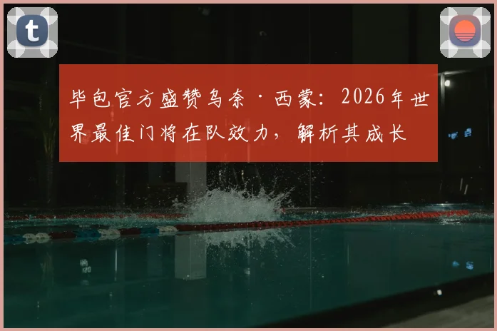 毕包官方盛赞乌奈·西蒙：2026年世界最佳门将在队效力，解析其成长历程与技术特点