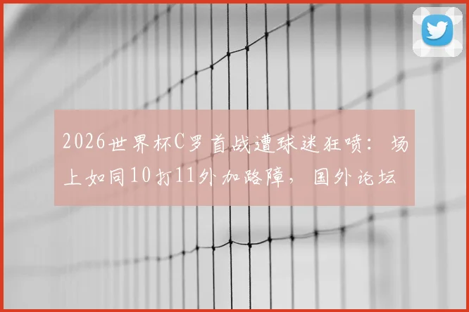 2026世界杯C罗首战遭球迷狂喷：场上如同10打11外加路障，国外论坛热议其真实状态