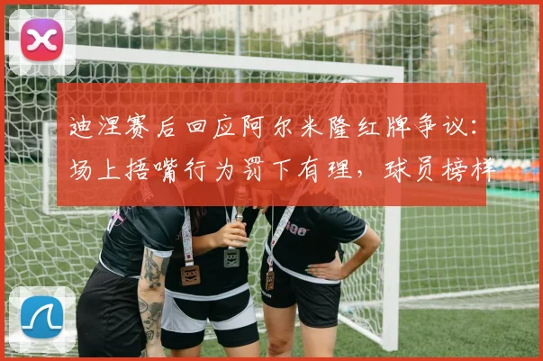 迪涅赛后回应阿尔米隆红牌争议：场上捂嘴行为罚下有理，球员榜样作用才是关键
