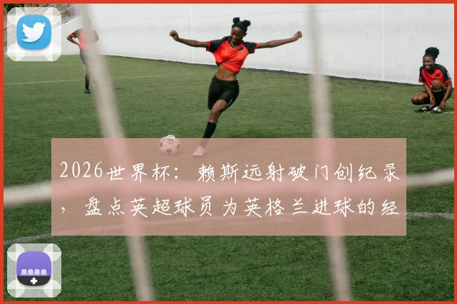 2026世界杯：赖斯远射破门创纪录，盘点英超球员为英格兰进球的经典时刻与技术解析