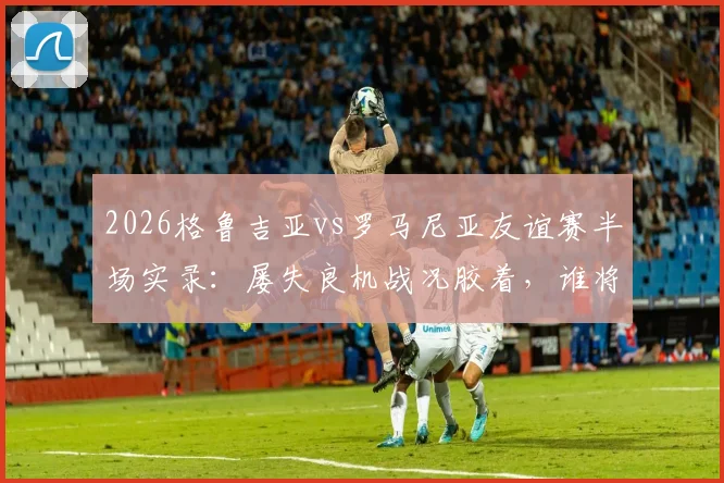 2026格鲁吉亚vs罗马尼亚友谊赛半场实录：屡失良机战况胶着，谁将打破僵局？附全场分析预测