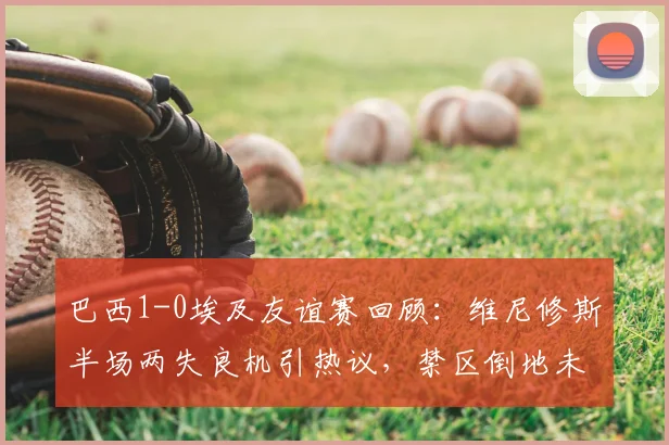 巴西1-0埃及友谊赛回顾：维尼修斯半场两失良机引热议，禁区倒地未获点成焦点