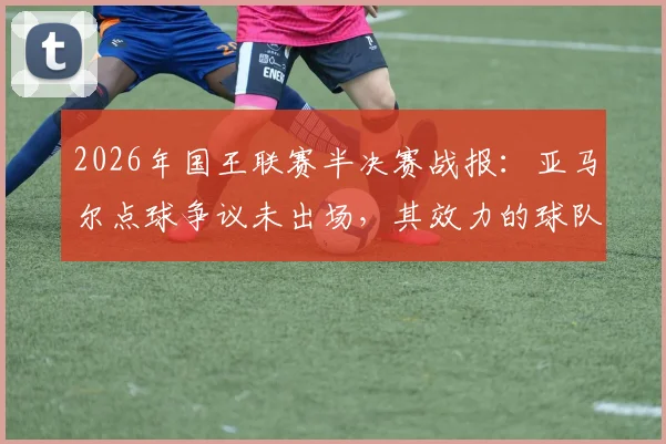 2026年国王联赛半决赛战报：亚马尔点球争议未出场，其效力的球队遗憾止步，无缘决赛引球迷热议