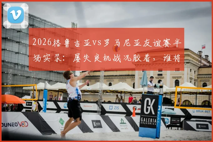 2026格鲁吉亚vs罗马尼亚友谊赛半场实录：屡失良机战况胶着，谁将打破僵局？附全场分析预测