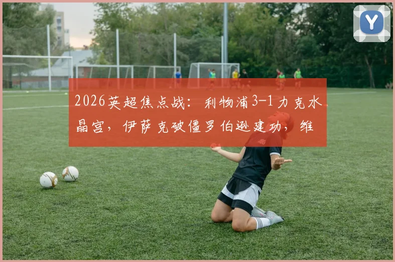 2026英超焦点战：利物浦3-1力克水晶宫，伊萨克破僵罗伯逊建功，维尔茨首秀亮眼附全场回放