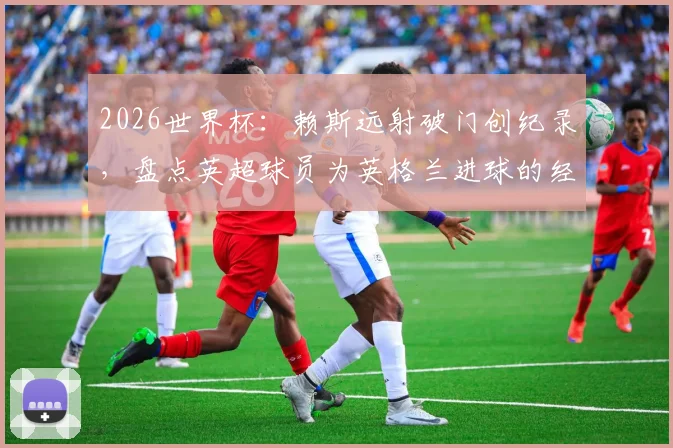 2026世界杯：赖斯远射破门创纪录，盘点英超球员为英格兰进球的经典时刻与技术解析
