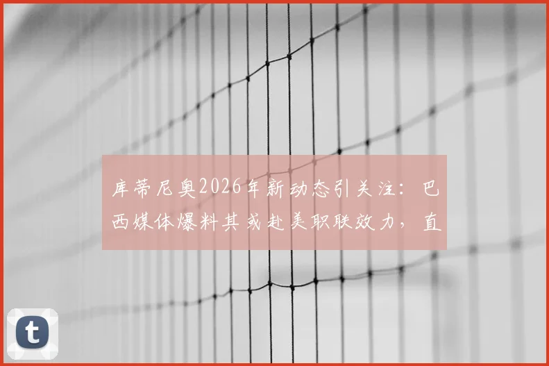 库蒂尼奥2026年新动态引关注：巴西媒体爆料其或赴美职联效力，直接退役也成为选项