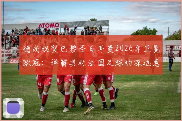 德尚祝贺巴黎圣日耳曼2026年卫冕欧冠：详解其对法国足球的深远意义与未来影响