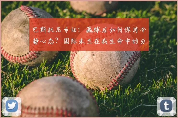 巴斯托尼专访：赢球后如何保持冷静心态？国际米兰在我生命中的分量与2026赛季展望