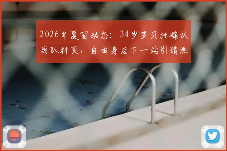 2026年夏窗动态：34岁罗贝托确认离队科莫，自由身后下一站引猜测