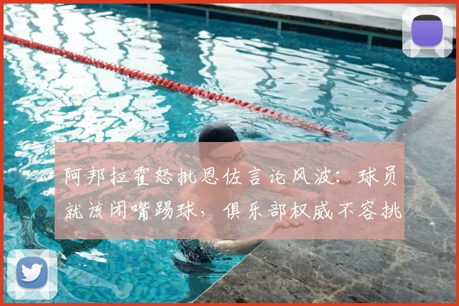 阿邦拉霍怒批恩佐言论风波：球员就该闭嘴踢球，俱乐部权威不容挑战