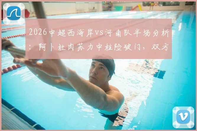 2026中超西海岸vs河南队半场分析：阿卜杜肉苏力中柱险破门，双方互交白卷战况胶着