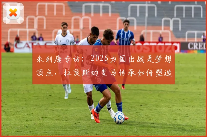 米利唐专访：2026为国出战是梦想顶点，拉莫斯的皇马传承如何塑造了他