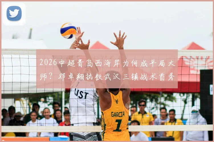 2026中超青岛西海岸为何成平局大师？邓卓翔执教武汉三镇战术首秀，最新战绩分析与交锋预测