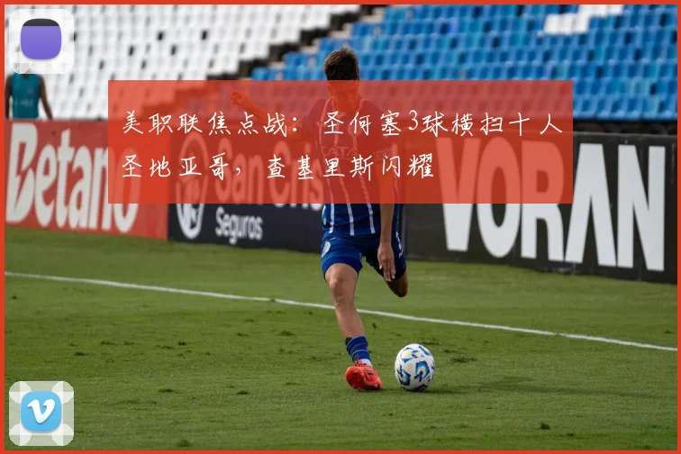 美职联焦点战：圣何塞3球横扫十人圣地亚哥，查基里斯闪耀