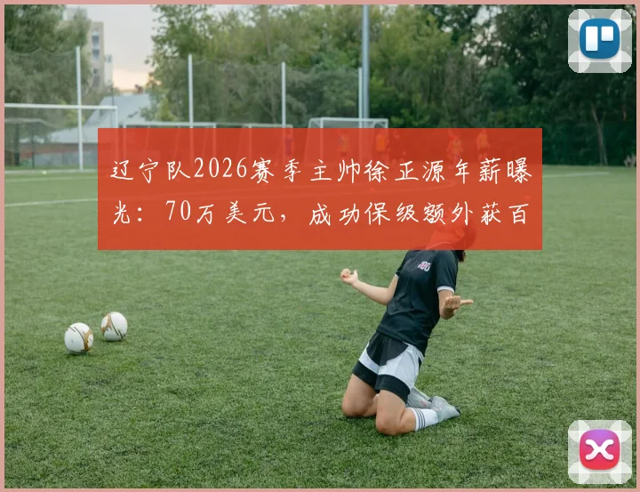 辽宁队2026赛季主帅徐正源年薪曝光：70万美元，成功保级额外获百万美金奖金，详解其薪酬构成与外教市场行情