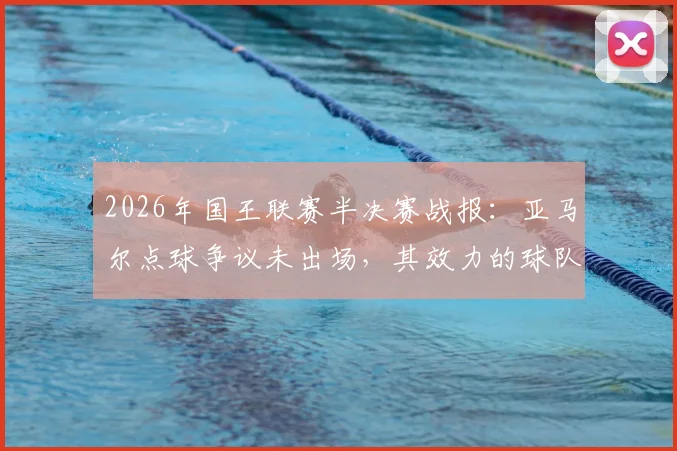 2026年国王联赛半决赛战报：亚马尔点球争议未出场，其效力的球队遗憾止步，无缘决赛引球迷热议