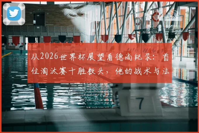 从2026世界杯展望看德尚纪录：首位淘汰赛十胜教头，他的战术与法国队未来解析