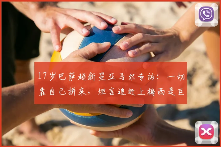 17岁巴萨超新星亚马尔专访：一切靠自己拼来，坦言追赶上梅西是巨大挑战