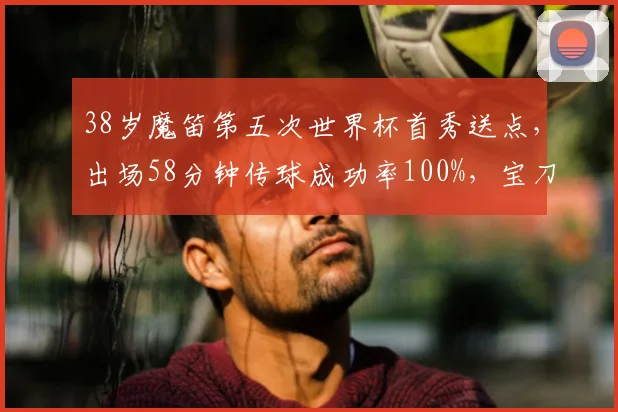 38岁魔笛第五次世界杯首秀送点，出场58分钟传球成功率100%，宝刀未老还是状态下滑？