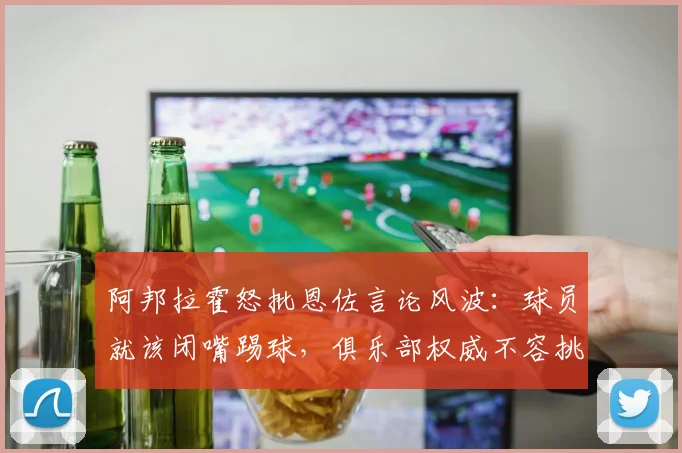 阿邦拉霍怒批恩佐言论风波：球员就该闭嘴踢球，俱乐部权威不容挑战