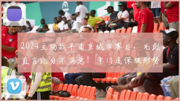 2024主场战平南京城市赛后，毛彪直言比分不满意！津门虎保级形势深度分析