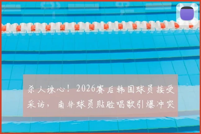 杀人诛心！2026赛后韩国球员接受采访，南非球员贴脸唱歌引爆冲突全过程回顾