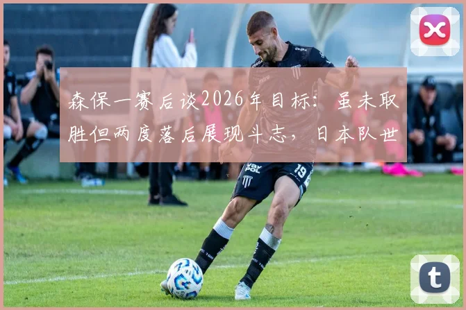 森保一赛后谈2026年目标:虽未取胜但两度落后展现斗志,日本队世界杯预选赛战术解析与展望