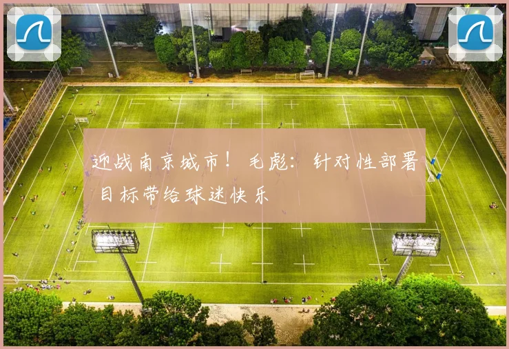 迎战南京城市！毛彪：针对性部署 目标带给球迷快乐
