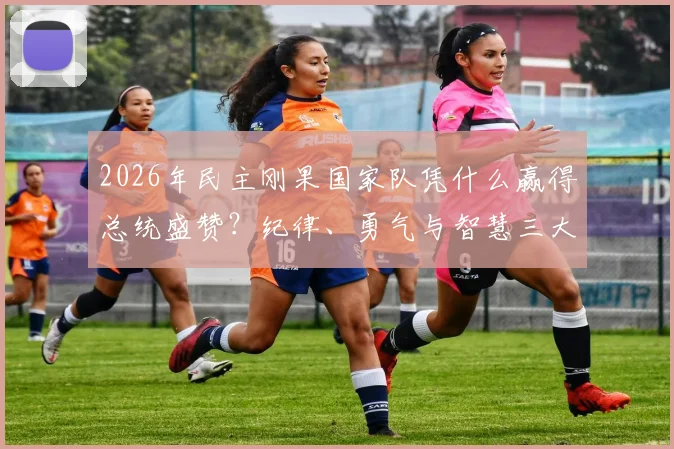 2026年民主刚果国家队凭什么赢得总统盛赞？纪律、勇气与智慧三大特质深度剖析
