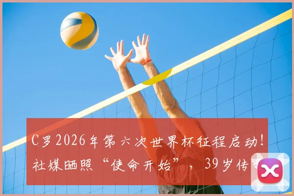 C罗2026年第六次世界杯征程启动！社媒晒照“使命开始”，39岁传奇最后一舞前景全解析