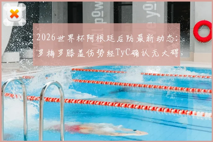 2026世界杯阿根廷后防最新动态：罗梅罗膝盖伤势经TyC确认无大碍，仅缺席一场，淘汰赛将火线回归！