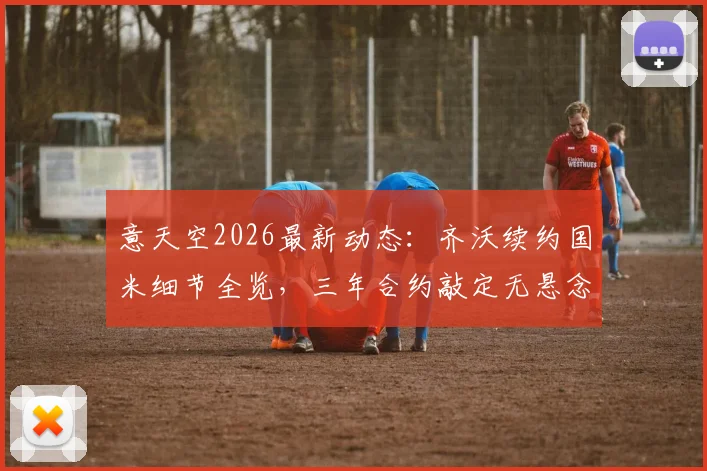 意天空2026最新动态：齐沃续约国米细节全览，三年合约敲定无悬念，谈判全程解析