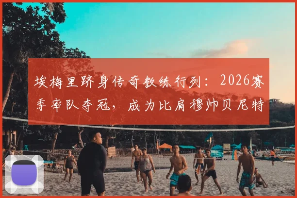 埃梅里跻身传奇教练行列：2026赛季率队夺冠，成为比肩穆帅贝尼特斯的历史第四人