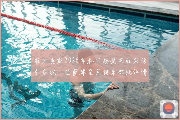 菲利克斯2026年私下接受网红采访引争议，巴萨球星因俱乐部批评情绪低落，球队纪律问题引关注