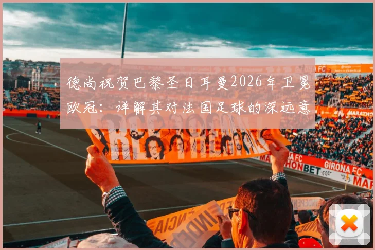 德尚祝贺巴黎圣日耳曼2026年卫冕欧冠：详解其对法国足球的深远意义与未来影响