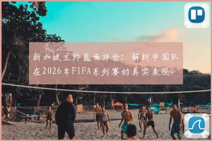 新加坡主帅直面评价：解析中国队在2026年FIFA系列赛的真实表现，为何直言此次中新之战将截然不同