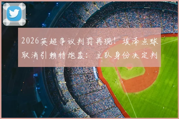 2026英超争议判罚再现！埃泽点球取消引赖特炮轰：主队身份决定判罚尺度？