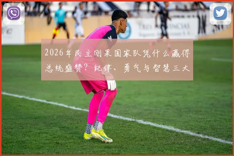 2026年民主刚果国家队凭什么赢得总统盛赞？纪律、勇气与智慧三大特质深度剖析