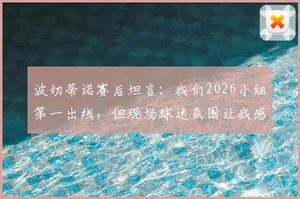 波切蒂诺赛后坦言：我们2026小组第一出线，但现场球迷氛围让我感觉是土耳其晋级了