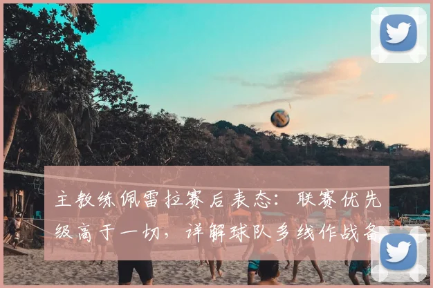 主教练佩雷拉赛后表态：联赛优先级高于一切，详解球队多线作战备战策略与赛程重心