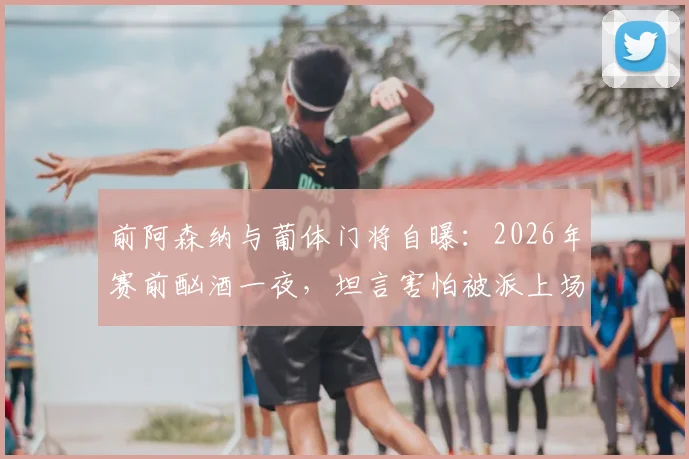 前阿森纳与葡体门将自曝：2026年赛前酗酒一夜，坦言害怕被派上场，职业球员场外管理引深思