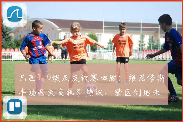 巴西1-0埃及友谊赛回顾：维尼修斯半场两失良机引热议，禁区倒地未获点成焦点