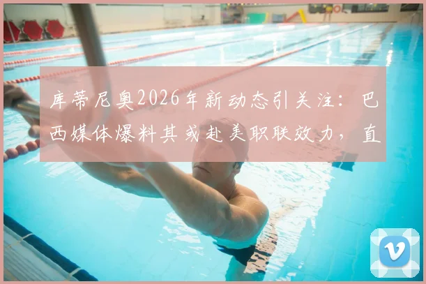 库蒂尼奥2026年新动态引关注：巴西媒体爆料其或赴美职联效力，直接退役也成为选项