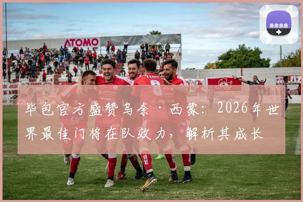 毕包官方盛赞乌奈·西蒙:2026年世界最佳门将在队效力,解析其成长历程与技术特点