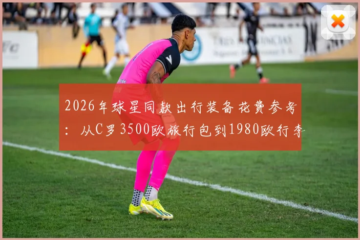 2026年球星同款出行装备花费参考：从C罗3500欧旅行包到1980欧行李箱，高端箱包品牌与价格一览