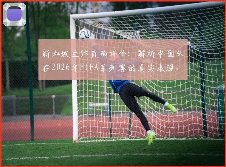 新加坡主帅直面评价：解析中国队在2026年FIFA系列赛的真实表现，为何直言此次中新之战将截然不同